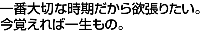 一番大切な時期だから欲張りたい。今覚えれば一生もの。