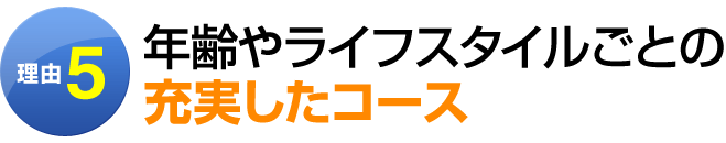 理由5：年齢やライフスタイルごとの充実したコース