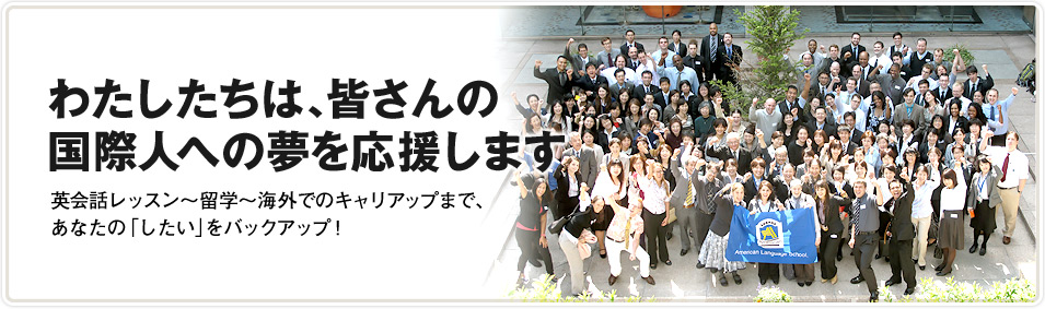わたしたちは、皆さんの国際人への夢を応援します