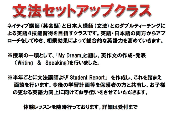 文法セットアップクラス　ネイティブ講師(英会話)と日本人講師(文法)とのダブルティーチングによる英語４技能習得を目指すクラスです。英語・日本語の両方からアプローチをしてゆき、相乗効果によって総合的な英語力を高めていきます。※授業の一環として、「My Dream」と題し、英作文の作成・発表（Writing　＆　Speaking）を行いました。　※半年ごとに文法講師より「Student Report」を作成し、これを踏まえ 面談を行います。今後の学習計画等を保護者の方と共有し、お子様の更なる英語力向上に向けてお手伝いをさせていただきます。体験レッスンを随時行っております。詳細は受付まで