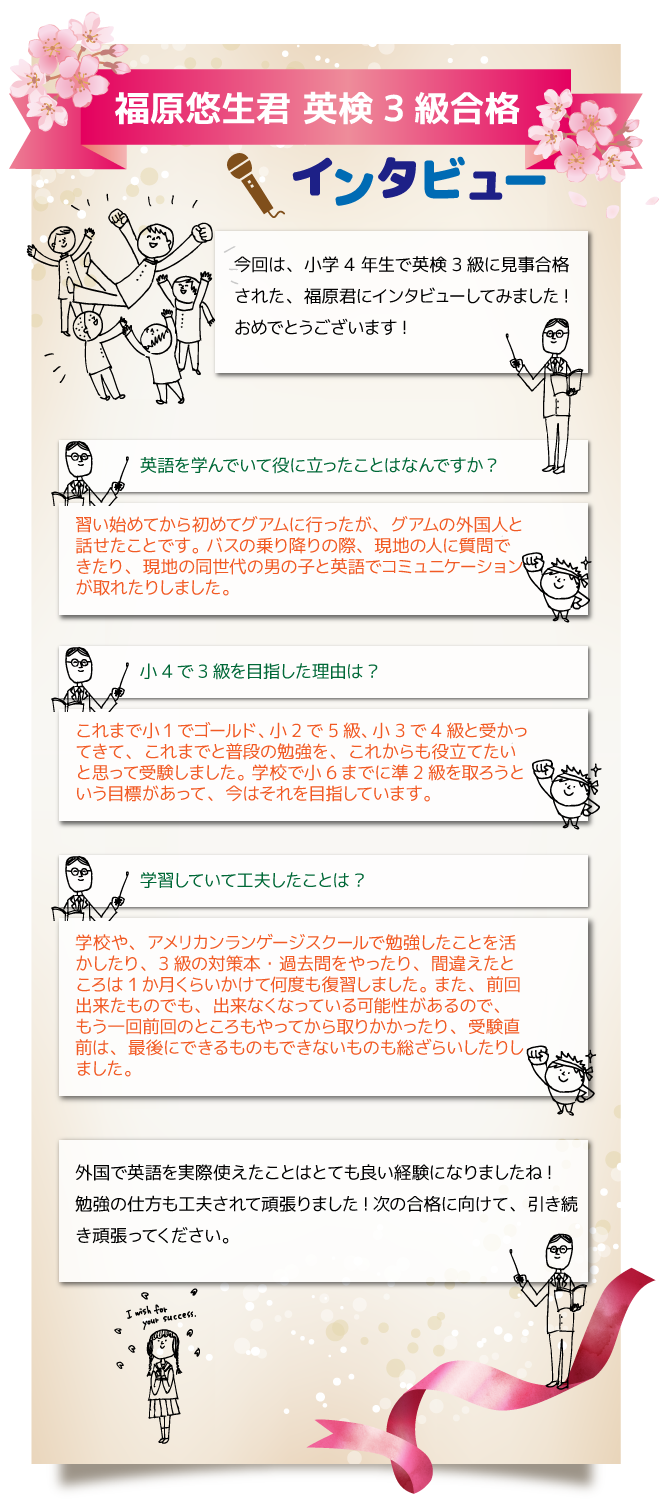 ☆福原悠生君 英検3級合格 インタビュー　今回は、小学 4 年生で英検3級に見事合格された、福原君にインタビューしてみました! おめでとうございます!☆英語を学んでいて役に立ったことはなんですか? 習い始めてから初めてグアムに行ったが、グアムの外国人と話せたことです。 バスの乗り降りの際、現地の人に質問できたり、現地の同世代の男の子と英語でコミュニケ ーションが取れたりしました。☆小4で3級を目指した理由は? これまで小1でゴールド、小2で5級、小3で4級と受かってきて、これまでと普段の勉強 を、これからも役立てたいと思って受験しました。 学校で小6までに準2級を取ろうという目標があって、今はそれを目指しています。☆学習していて工夫したことは? 学校や、アメリカンランゲージスクールで勉強したことを活かしたり、3級の対策本・過去 問をやったり、間違えたところは1か月くらいかけて何度も復習しました。 また、前回出来たものでも、出来なくなっている可能性があるので、もう一回前回のところ もやってから取りかかったり、受験直前は、最後にできるものもできないものも総ざらいし たりしました。外国で英語を実際使えたことはとても良い経験になりましたね!勉強の仕方も工夫されて 頑張りました!次の合格に向けて、引き続き頑張ってください。