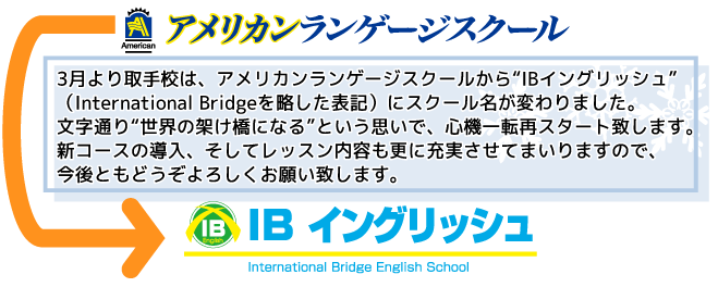 スタッフからの一言  3月より佐貫校は、アメリカンランゲージスクールから“IBイングリッシュ”（International Bridgeを略した表記）にスクール名が変わりました。文字通り“世界の架け橋になる”という思いで、心機一転再スタート致します。新コースの導入、そしてレッスン内容も更に充実させてまいりますので、今後ともどうぞよろしくお願い致します。